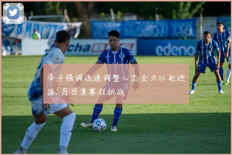 泽卡强调迅速调整心态全力以赴迎接5月密集赛程挑战