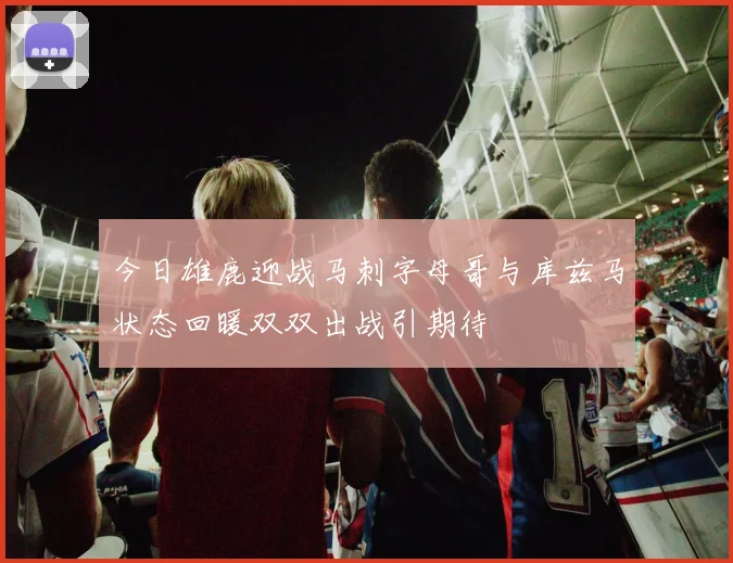 今日雄鹿迎战马刺字母哥与库兹马状态回暖双双出战引期待