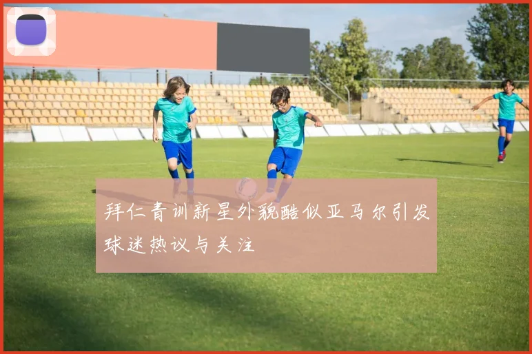 拜仁青训新星外貌酷似亚马尔引发球迷热议与关注